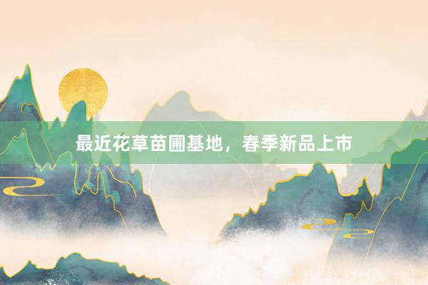 最近花草苗圃基地，春季新品上市