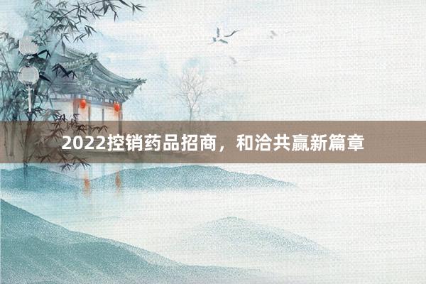 2022控销药品招商，和洽共赢新篇章